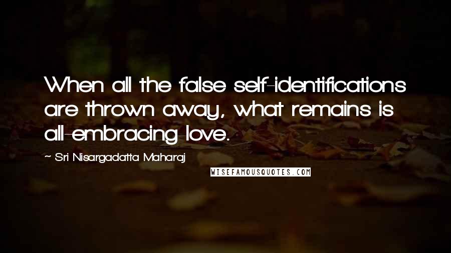 Sri Nisargadatta Maharaj Quotes: When all the false self-identifications are thrown away, what remains is all-embracing love.