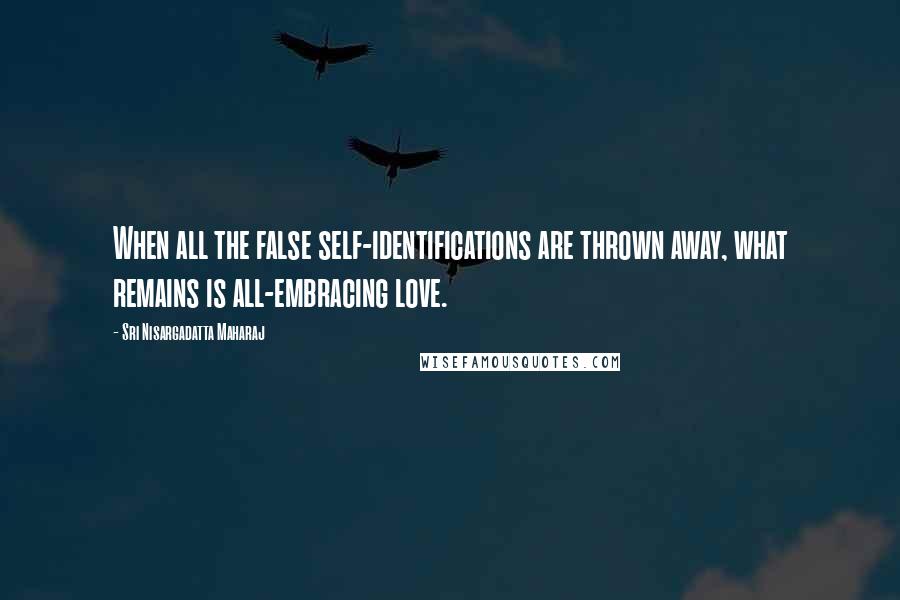 Sri Nisargadatta Maharaj Quotes: When all the false self-identifications are thrown away, what remains is all-embracing love.