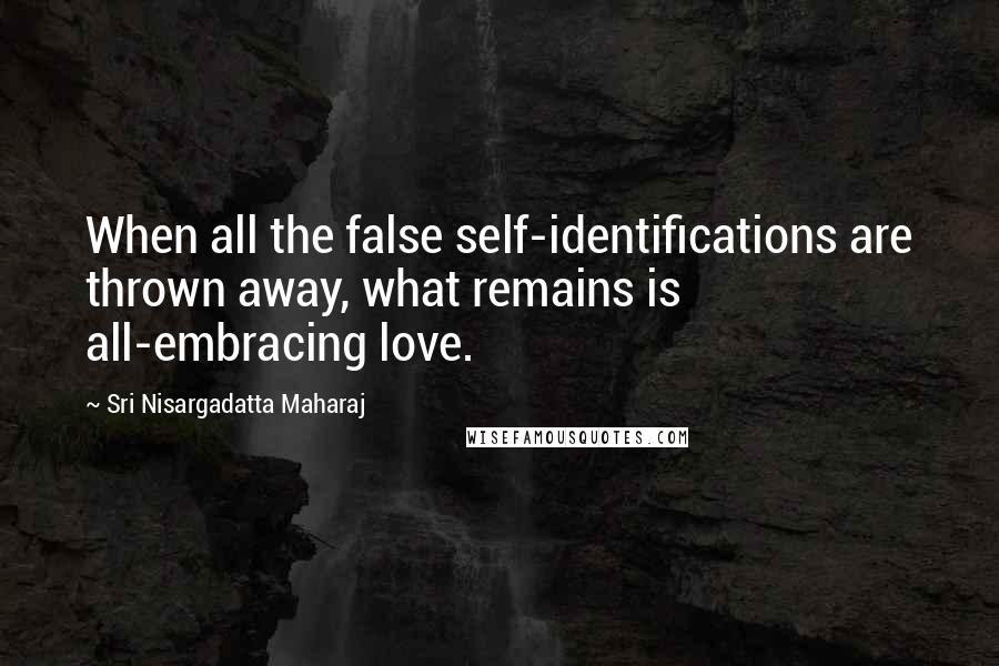 Sri Nisargadatta Maharaj Quotes: When all the false self-identifications are thrown away, what remains is all-embracing love.