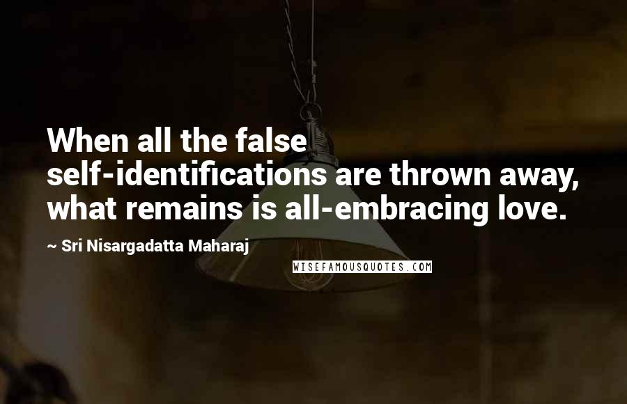 Sri Nisargadatta Maharaj Quotes: When all the false self-identifications are thrown away, what remains is all-embracing love.