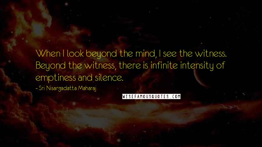 Sri Nisargadatta Maharaj Quotes: When I look beyond the mind, I see the witness. Beyond the witness, there is infinite intensity of emptiness and silence.