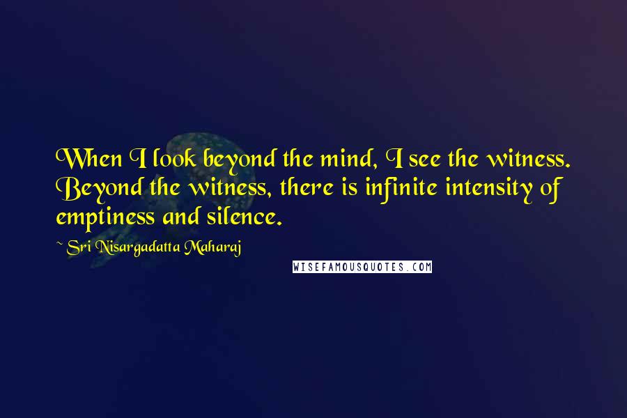 Sri Nisargadatta Maharaj Quotes: When I look beyond the mind, I see the witness. Beyond the witness, there is infinite intensity of emptiness and silence.