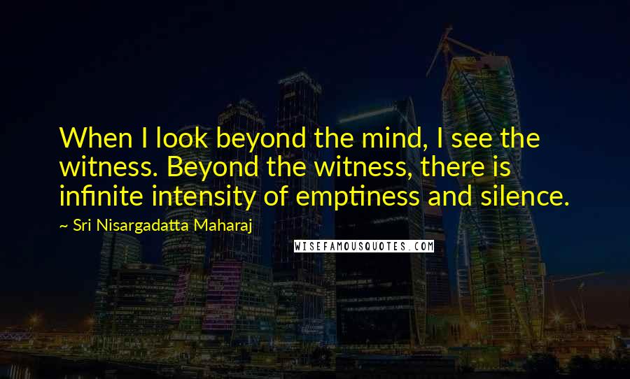 Sri Nisargadatta Maharaj Quotes: When I look beyond the mind, I see the witness. Beyond the witness, there is infinite intensity of emptiness and silence.