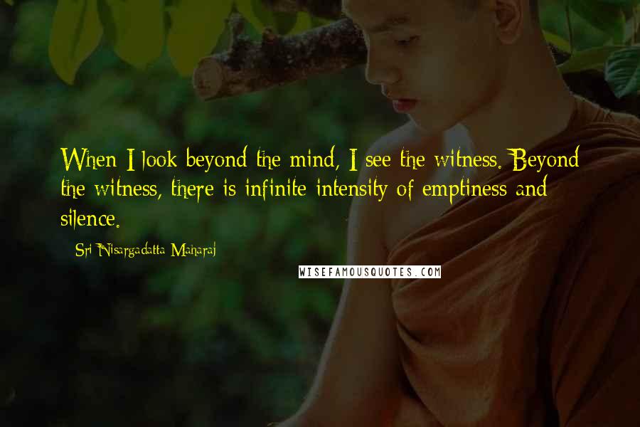 Sri Nisargadatta Maharaj Quotes: When I look beyond the mind, I see the witness. Beyond the witness, there is infinite intensity of emptiness and silence.