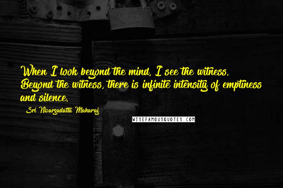 Sri Nisargadatta Maharaj Quotes: When I look beyond the mind, I see the witness. Beyond the witness, there is infinite intensity of emptiness and silence.