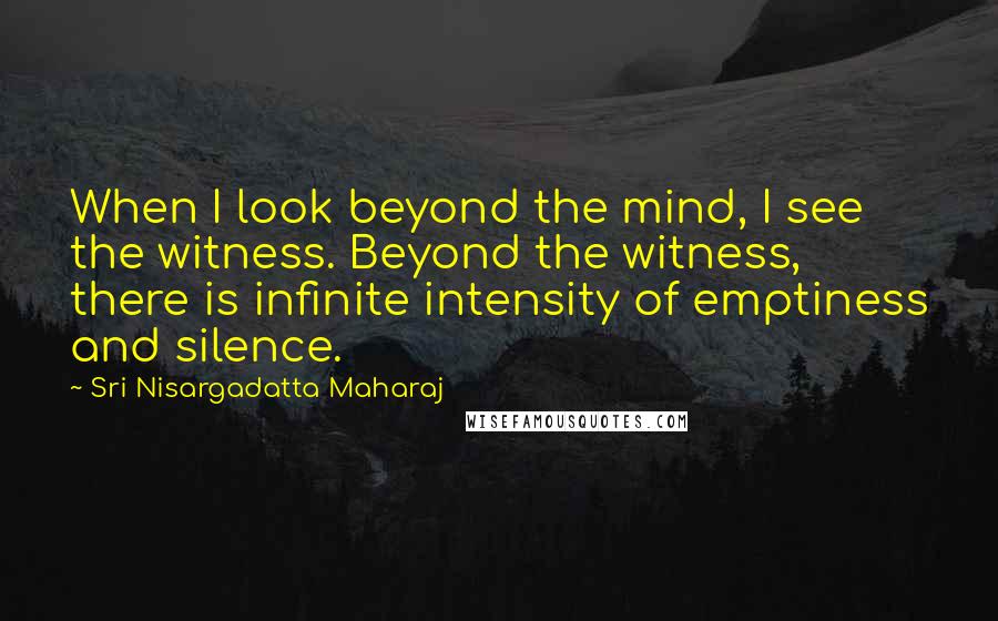 Sri Nisargadatta Maharaj Quotes: When I look beyond the mind, I see the witness. Beyond the witness, there is infinite intensity of emptiness and silence.