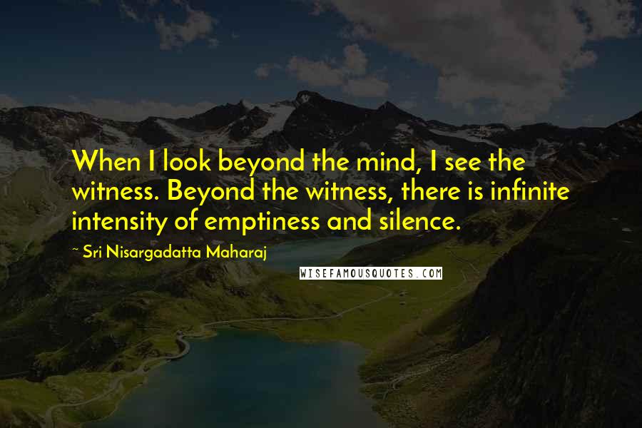 Sri Nisargadatta Maharaj Quotes: When I look beyond the mind, I see the witness. Beyond the witness, there is infinite intensity of emptiness and silence.