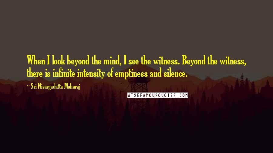 Sri Nisargadatta Maharaj Quotes: When I look beyond the mind, I see the witness. Beyond the witness, there is infinite intensity of emptiness and silence.