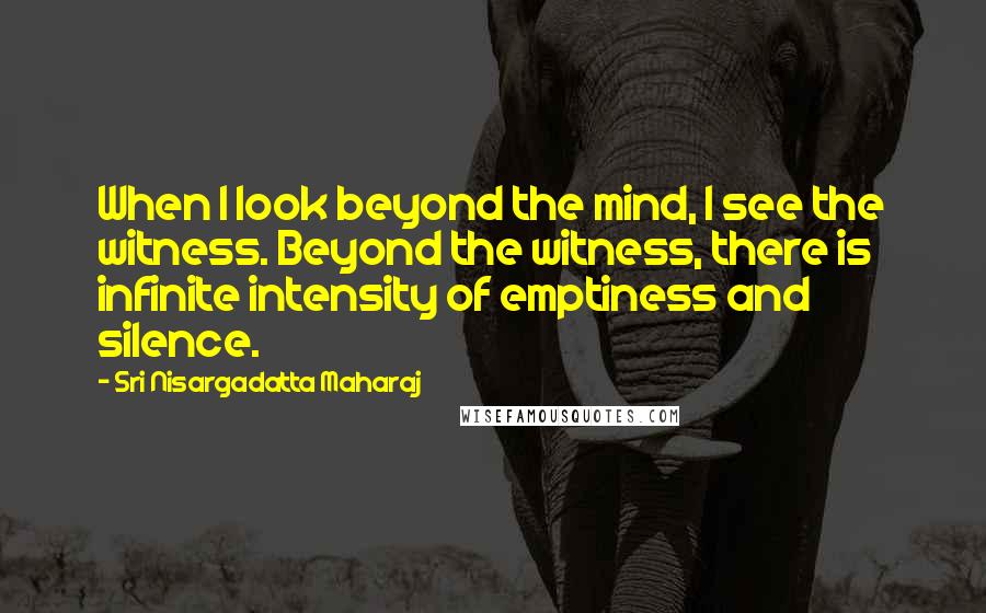 Sri Nisargadatta Maharaj Quotes: When I look beyond the mind, I see the witness. Beyond the witness, there is infinite intensity of emptiness and silence.