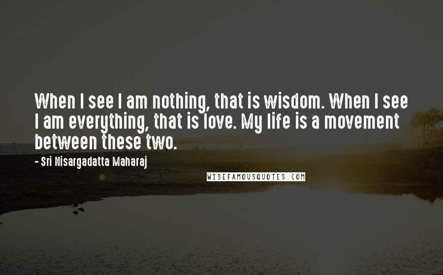 Sri Nisargadatta Maharaj Quotes: When I see I am nothing, that is wisdom. When I see I am everything, that is love. My life is a movement between these two.