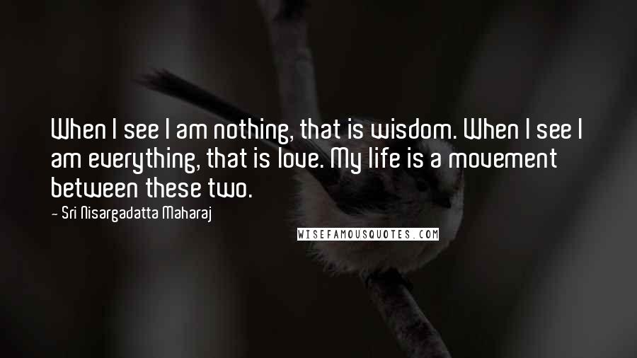 Sri Nisargadatta Maharaj Quotes: When I see I am nothing, that is wisdom. When I see I am everything, that is love. My life is a movement between these two.