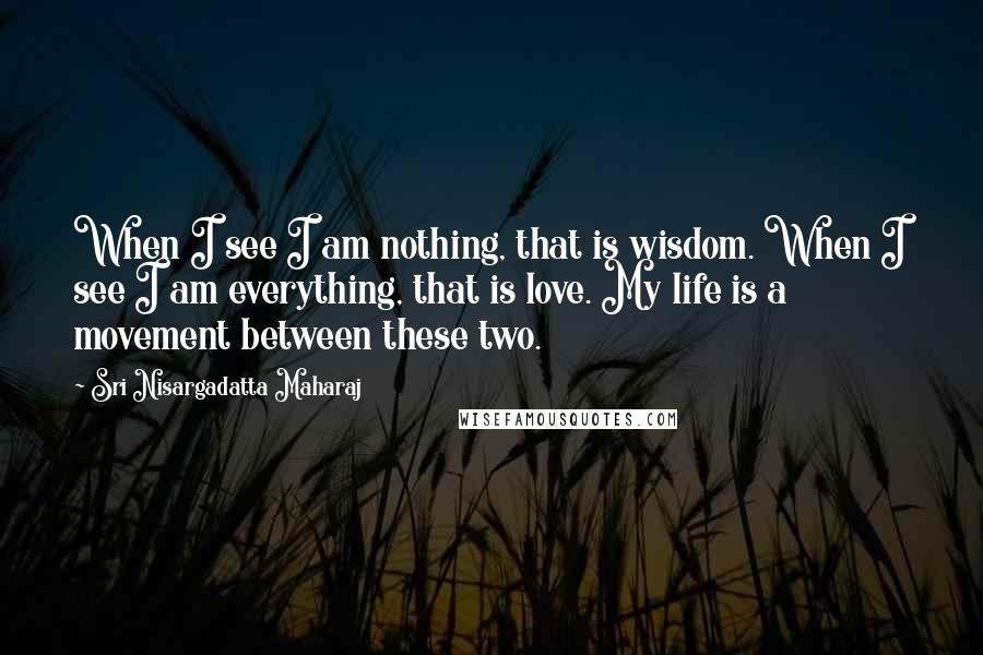 Sri Nisargadatta Maharaj Quotes: When I see I am nothing, that is wisdom. When I see I am everything, that is love. My life is a movement between these two.