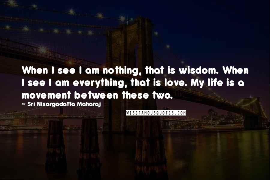 Sri Nisargadatta Maharaj Quotes: When I see I am nothing, that is wisdom. When I see I am everything, that is love. My life is a movement between these two.