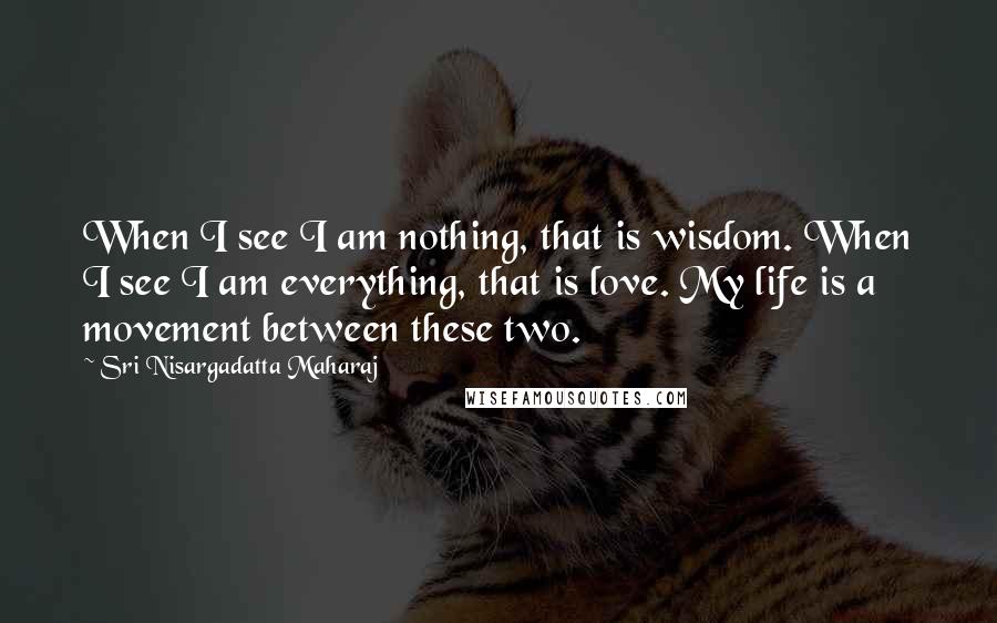 Sri Nisargadatta Maharaj Quotes: When I see I am nothing, that is wisdom. When I see I am everything, that is love. My life is a movement between these two.