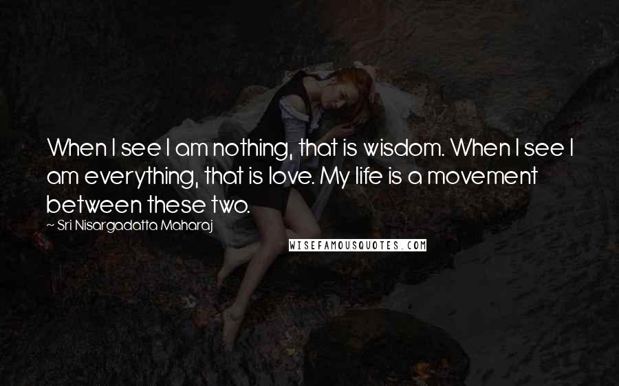 Sri Nisargadatta Maharaj Quotes: When I see I am nothing, that is wisdom. When I see I am everything, that is love. My life is a movement between these two.