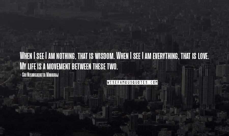 Sri Nisargadatta Maharaj Quotes: When I see I am nothing, that is wisdom. When I see I am everything, that is love. My life is a movement between these two.