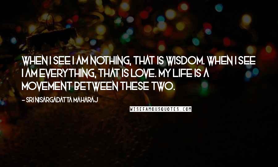 Sri Nisargadatta Maharaj Quotes: When I see I am nothing, that is wisdom. When I see I am everything, that is love. My life is a movement between these two.