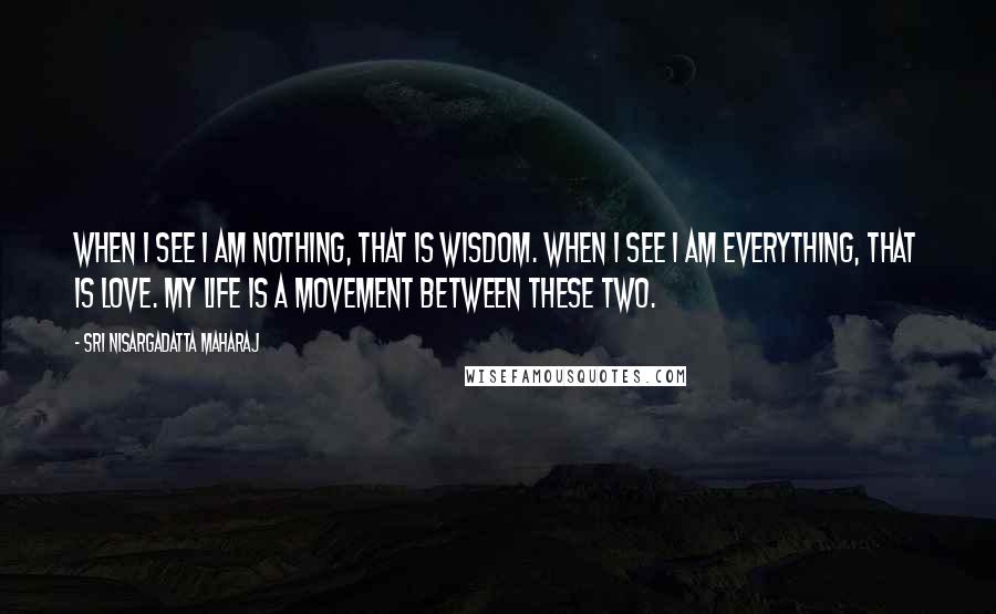 Sri Nisargadatta Maharaj Quotes: When I see I am nothing, that is wisdom. When I see I am everything, that is love. My life is a movement between these two.