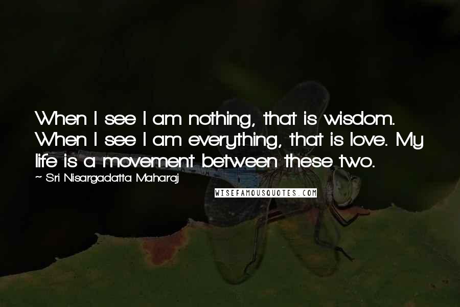 Sri Nisargadatta Maharaj Quotes: When I see I am nothing, that is wisdom. When I see I am everything, that is love. My life is a movement between these two.