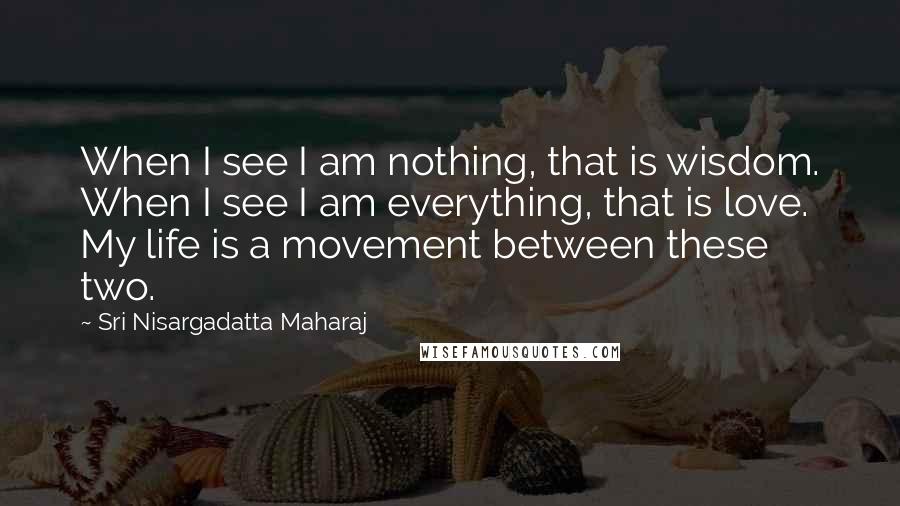 Sri Nisargadatta Maharaj Quotes: When I see I am nothing, that is wisdom. When I see I am everything, that is love. My life is a movement between these two.