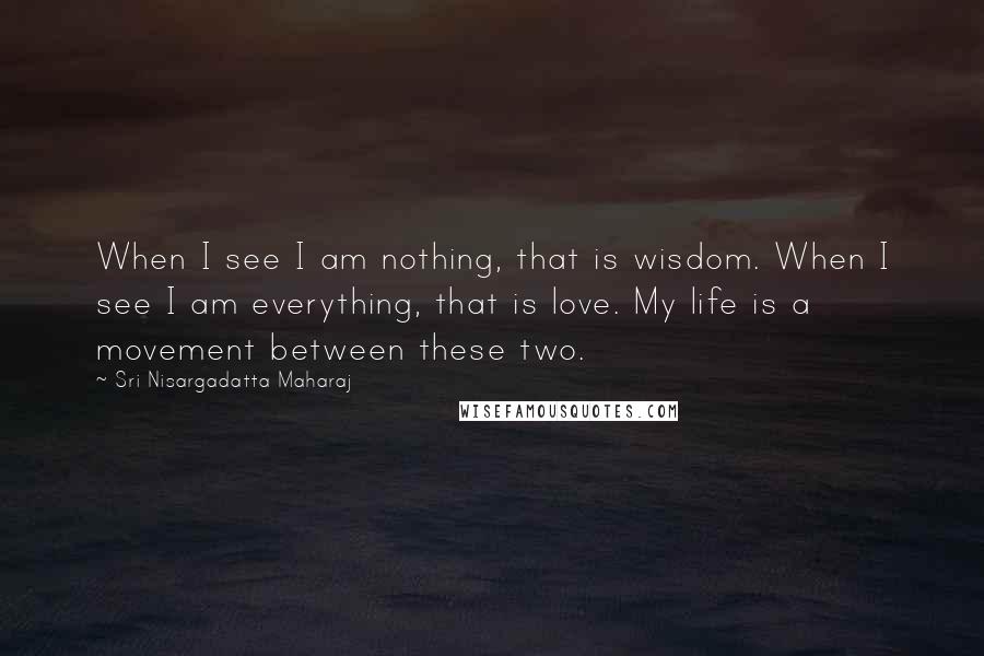 Sri Nisargadatta Maharaj Quotes: When I see I am nothing, that is wisdom. When I see I am everything, that is love. My life is a movement between these two.