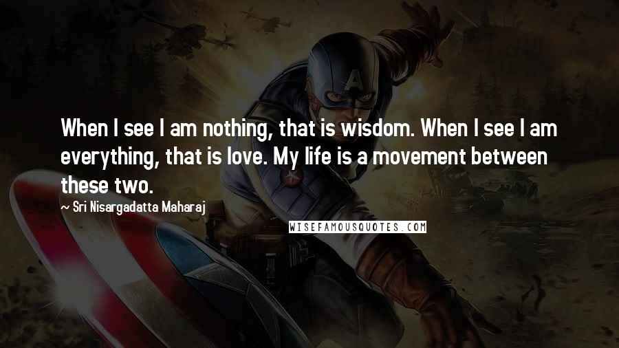 Sri Nisargadatta Maharaj Quotes: When I see I am nothing, that is wisdom. When I see I am everything, that is love. My life is a movement between these two.