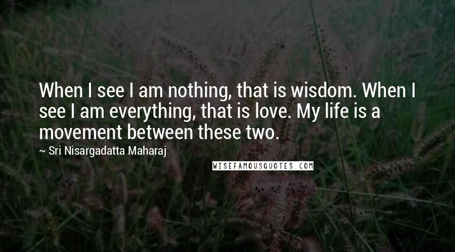 Sri Nisargadatta Maharaj Quotes: When I see I am nothing, that is wisdom. When I see I am everything, that is love. My life is a movement between these two.