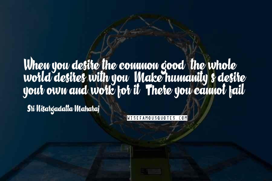 Sri Nisargadatta Maharaj Quotes: When you desire the common good, the whole world desires with you. Make humanity's desire your own and work for it. There you cannot fail.