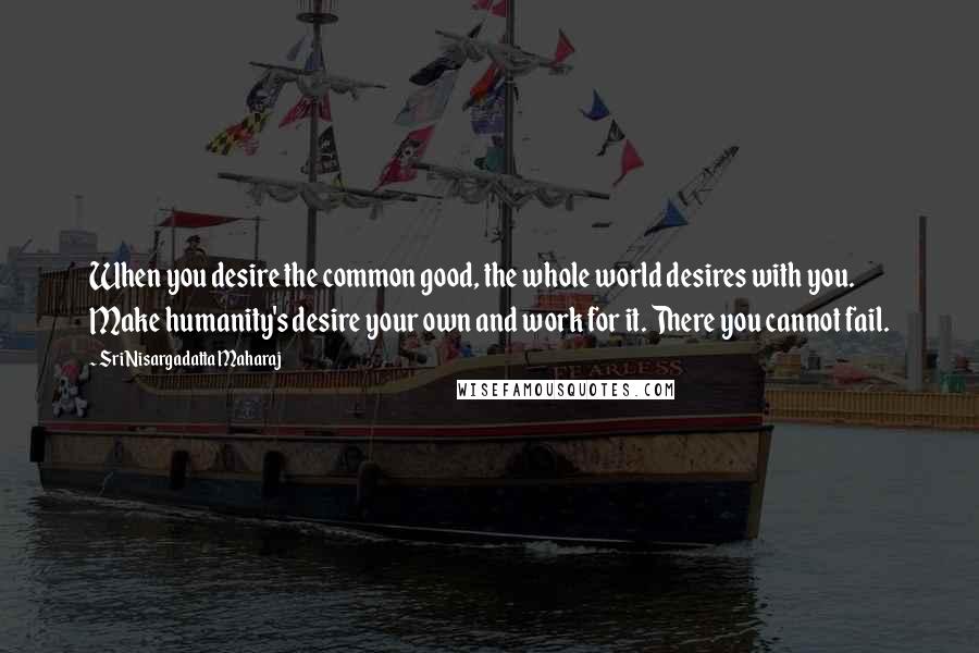 Sri Nisargadatta Maharaj Quotes: When you desire the common good, the whole world desires with you. Make humanity's desire your own and work for it. There you cannot fail.