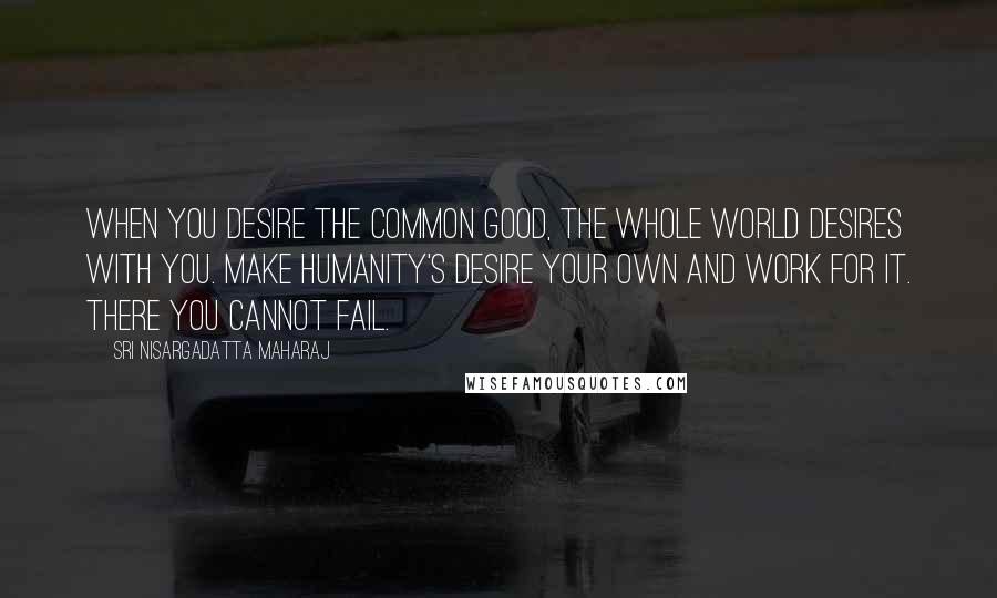 Sri Nisargadatta Maharaj Quotes: When you desire the common good, the whole world desires with you. Make humanity's desire your own and work for it. There you cannot fail.