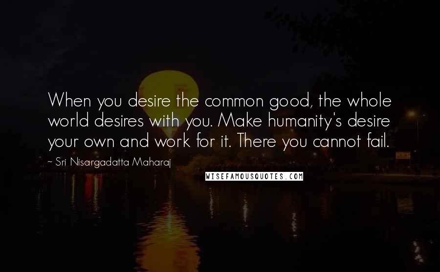 Sri Nisargadatta Maharaj Quotes: When you desire the common good, the whole world desires with you. Make humanity's desire your own and work for it. There you cannot fail.