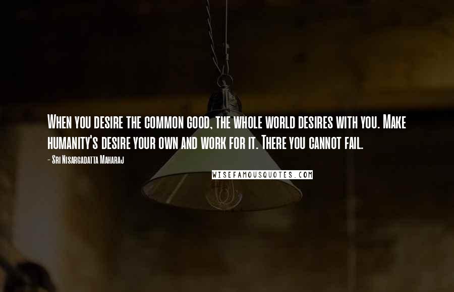 Sri Nisargadatta Maharaj Quotes: When you desire the common good, the whole world desires with you. Make humanity's desire your own and work for it. There you cannot fail.