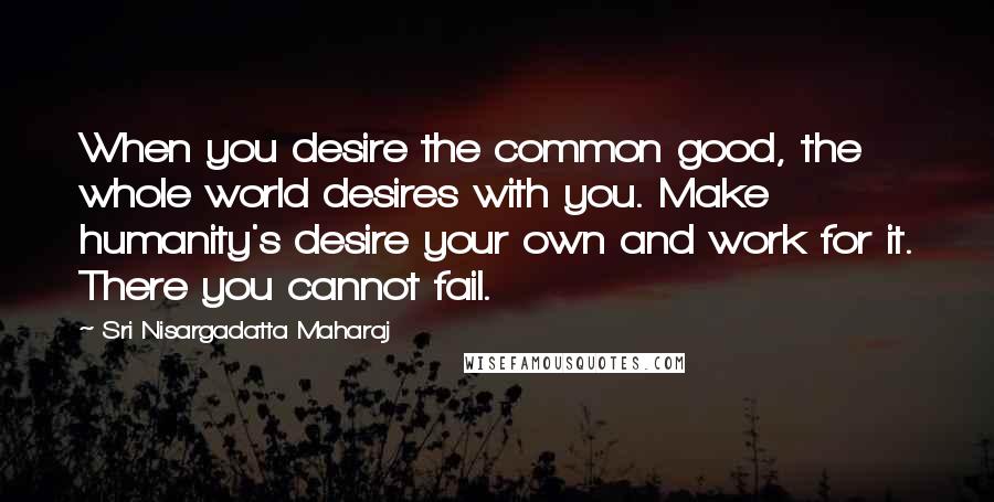 Sri Nisargadatta Maharaj Quotes: When you desire the common good, the whole world desires with you. Make humanity's desire your own and work for it. There you cannot fail.