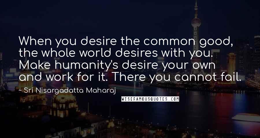 Sri Nisargadatta Maharaj Quotes: When you desire the common good, the whole world desires with you. Make humanity's desire your own and work for it. There you cannot fail.