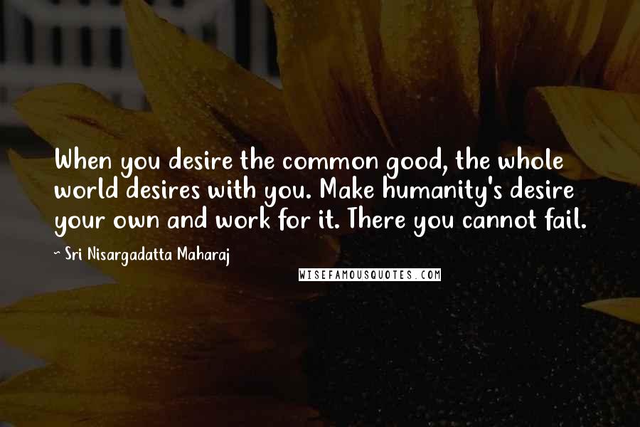 Sri Nisargadatta Maharaj Quotes: When you desire the common good, the whole world desires with you. Make humanity's desire your own and work for it. There you cannot fail.