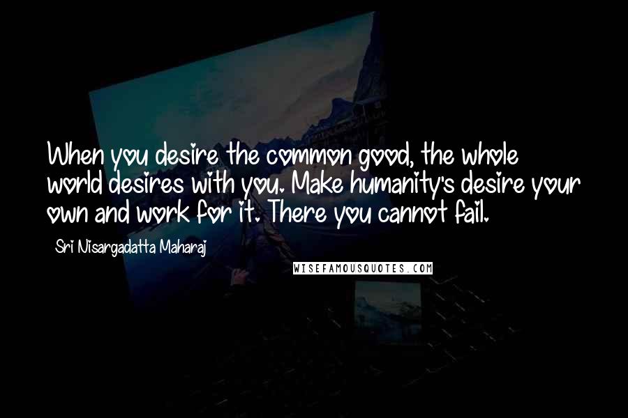 Sri Nisargadatta Maharaj Quotes: When you desire the common good, the whole world desires with you. Make humanity's desire your own and work for it. There you cannot fail.