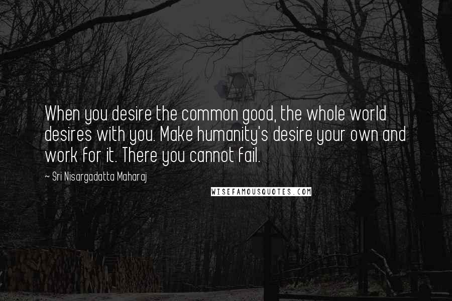 Sri Nisargadatta Maharaj Quotes: When you desire the common good, the whole world desires with you. Make humanity's desire your own and work for it. There you cannot fail.