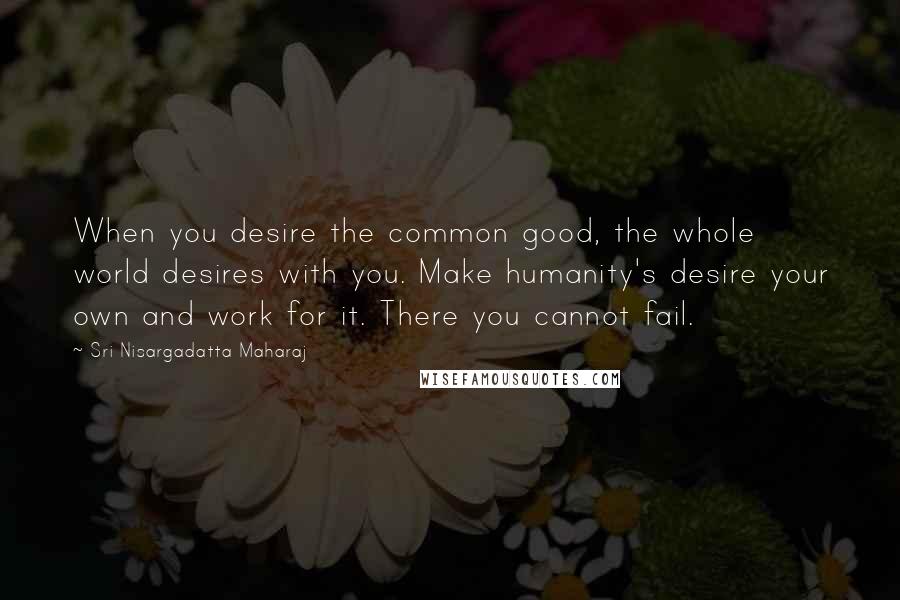 Sri Nisargadatta Maharaj Quotes: When you desire the common good, the whole world desires with you. Make humanity's desire your own and work for it. There you cannot fail.