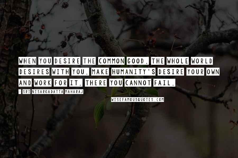Sri Nisargadatta Maharaj Quotes: When you desire the common good, the whole world desires with you. Make humanity's desire your own and work for it. There you cannot fail.