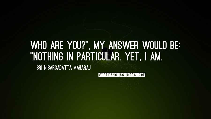 Sri Nisargadatta Maharaj Quotes: Who are you?", my answer would be: "Nothing in particular. Yet, I am.