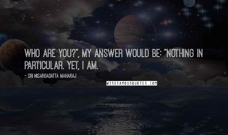 Sri Nisargadatta Maharaj Quotes: Who are you?", my answer would be: "Nothing in particular. Yet, I am.