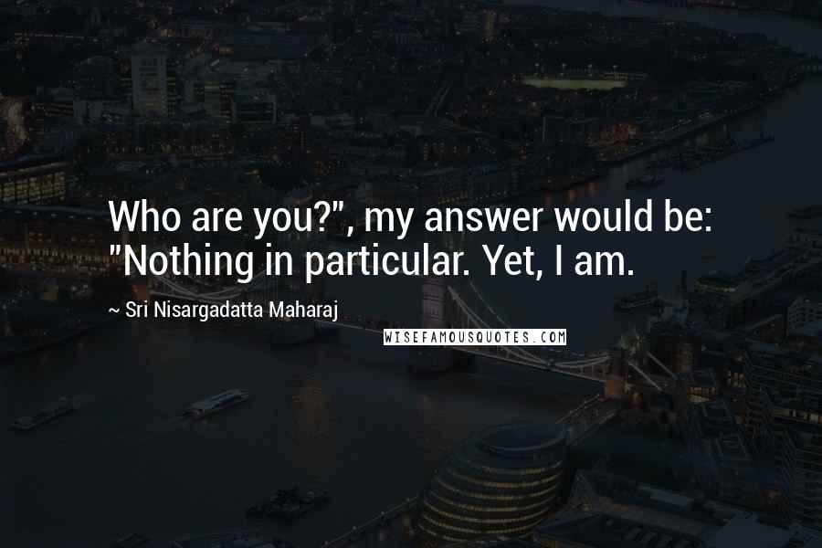 Sri Nisargadatta Maharaj Quotes: Who are you?", my answer would be: "Nothing in particular. Yet, I am.