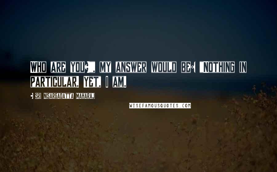 Sri Nisargadatta Maharaj Quotes: Who are you?", my answer would be: "Nothing in particular. Yet, I am.