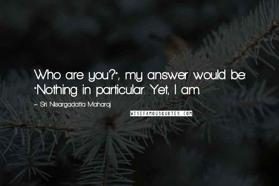 Sri Nisargadatta Maharaj Quotes: Who are you?", my answer would be: "Nothing in particular. Yet, I am.