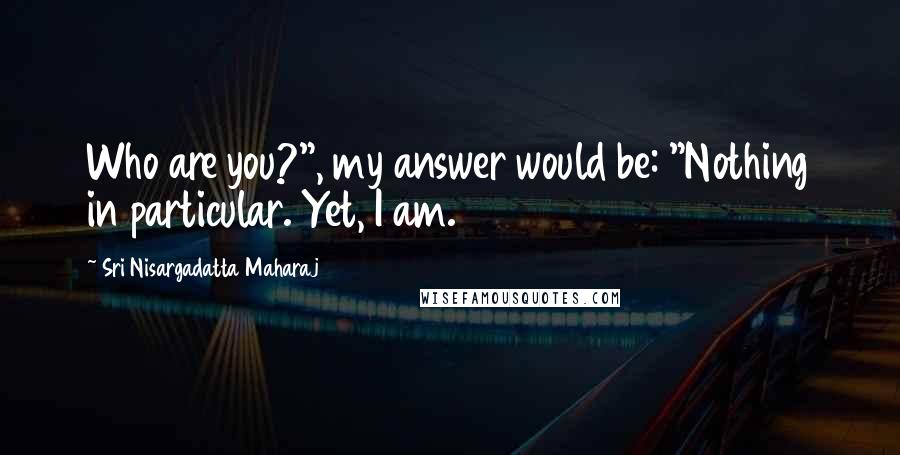 Sri Nisargadatta Maharaj Quotes: Who are you?", my answer would be: "Nothing in particular. Yet, I am.