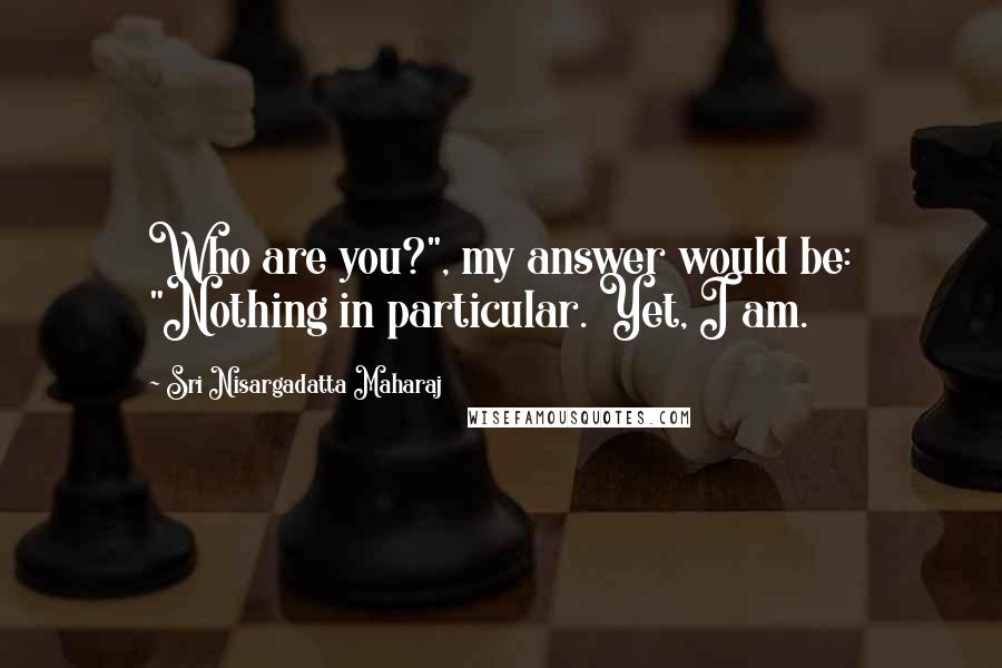 Sri Nisargadatta Maharaj Quotes: Who are you?", my answer would be: "Nothing in particular. Yet, I am.