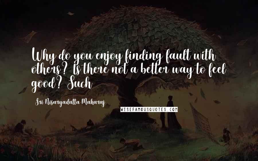 Sri Nisargadatta Maharaj Quotes: Why do you enjoy finding fault with others? Is there not a better way to feel good? Such