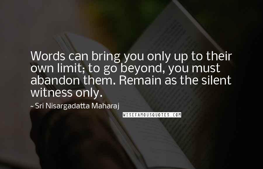 Sri Nisargadatta Maharaj Quotes: Words can bring you only up to their own limit; to go beyond, you must abandon them. Remain as the silent witness only.