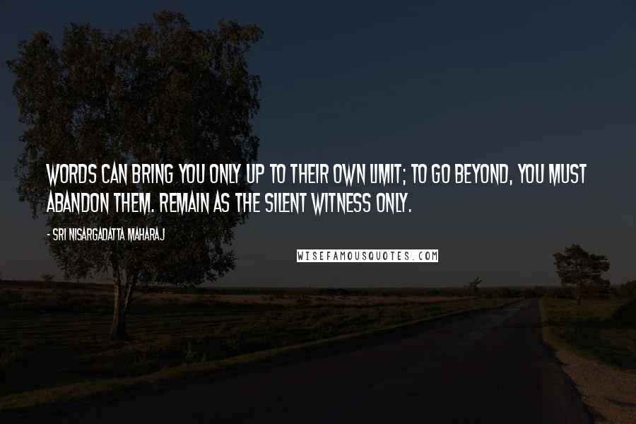 Sri Nisargadatta Maharaj Quotes: Words can bring you only up to their own limit; to go beyond, you must abandon them. Remain as the silent witness only.