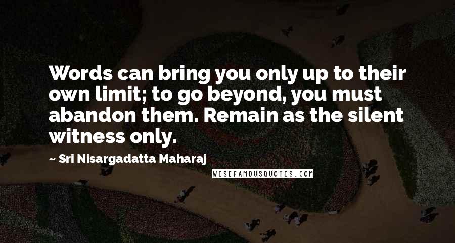 Sri Nisargadatta Maharaj Quotes: Words can bring you only up to their own limit; to go beyond, you must abandon them. Remain as the silent witness only.
